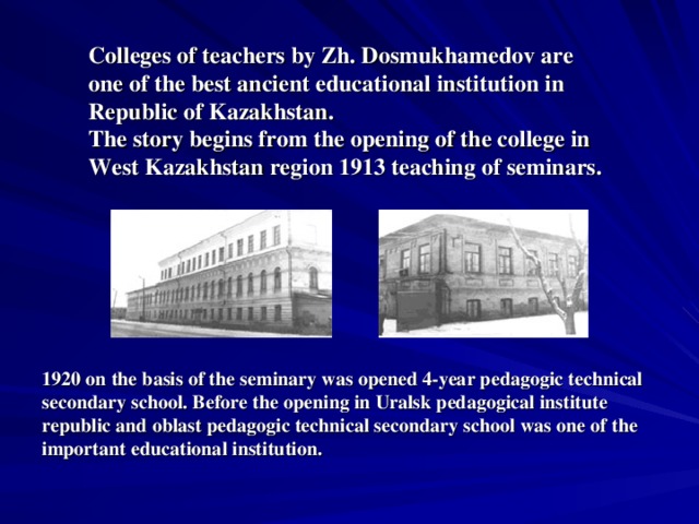 C olleges of teachers by Zh. Dosmukhamedov are one of the best ancient educational institution in Republic of Kazakhstan. The story begins from the opening of the college in West Kazakhstan region 1913 teaching of seminars. 1920 on the basis of the seminary was opened 4-year pedagogic technical secondary school. Before the opening in Uralsk pedagogical institute republic and oblast pedagogic technical secondary school was one of the important educational institution.