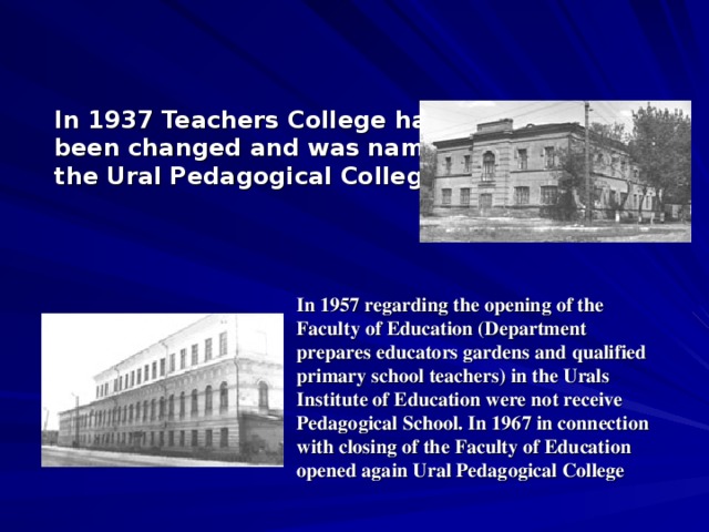 In 1937 Teachers College has been changed and was named the Ural Pedagogical College . In 1957 regarding the opening of the Faculty of Education (Department prepares educators gardens and qualified primary school teachers) in the Urals Institute of Education were not receive Pedagogical School. In 1967 in connection with closing of the Faculty of Education opened again Ural Pedagogical College