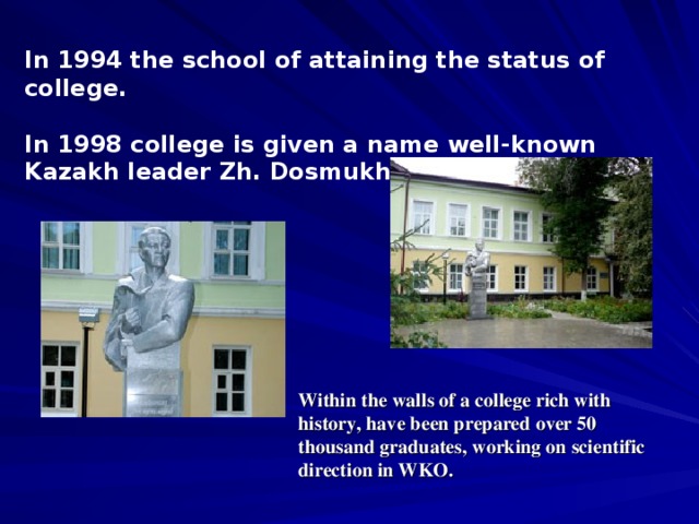 In 1994 the school of attaining the status of college.  In 1998 college is given a name well-known Kazakh leader Zh. Dosmukhamedov Within the walls of a college rich with history, have been prepared over 50 thousand graduates, working on scientific direction in WKO.