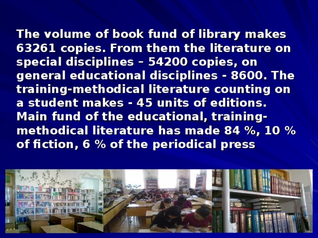 The volume of book fund of library makes 63261 copies. From them the literature on special disciplines – 54200 copies, on general educational disciplines - 8600. The training-methodical literature counting on a student makes - 45 units of editions. Main fund of the educational, training-methodical literature has made 84 %, 10 % of fiction, 6 % of the periodical press