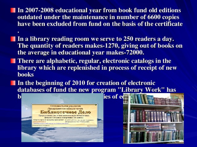 In 2007-2008 educational year from book fund old editions outdated under the maintenance in number of 6600 copies have been excluded from fund on the basis of the certificate . In a library reading room we serve to 250 readers a day. The quantity of readers makes-1270, giving out of books on the average in educational year makes-72000. There are alphabetic, regular, electronic catalogs in the library which are replenished in process of receipt of new books In the beginning of 2010 for creation of electronic databases of fund the new program 
