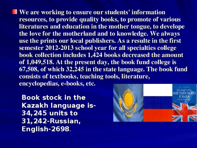 We are working to ensure our students' information resources, to provide quality books, to promote of various literatures and education in the mother tongue, to develope the love for the motherland and to knowledge. We always use the prints our local publishers. As a resulte in the first semester 2012-2013 school year for all specialties college book collection includes 1,424 books decreased the amount of 1,049,518. At the present day, the book fund college is 67,508, of which 32,245 in the state language. The book fund consists of textbooks, teaching tools, literature, encyclopedias, e-books, etc.