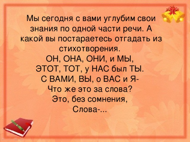 Мы сегодня с вами углубим свои знания по одной част и речи. А какой вы постараетесь отгадать из стихотворения. ОН, ОНА, ОНИ, и МЫ, ЭТОТ, ТОТ, у НАС был ТЫ. С ВАМИ, ВЫ, о ВАС и Я- Что же это за слова? Это, без сомнения, Слова-...