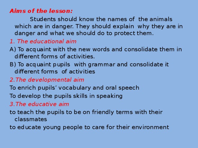 Aims of the lesson:  Students should know the names of the animals which are in danger. They should explain why they are in danger and what we should do to protect them. 1. The educational aim A) To acquaint with the new words and consolidate them in different forms of activities. B) To acquaint pupils with grammar and consolidate it different forms of activities 2.The developmental aim To enrich pupils’ vocabulary and oral speech To develop the pupils skills in speaking 3.The educative aim to teach the pupils to be on friendly terms with their classmates to educate young people to care for their environment