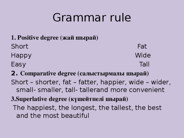 Grammar rule 1. Positive degree (жай шырай) Short Fat Happy Wide Easy Tall 2. Comparative degree (салыстырмалы шырай) Short – shorter, fat – fatter, happier, wide – wider, small- smaller, tall- tallerand more convenient 3.Superlative degree (күшейтпелі шырай)  The happiest, the longest, the tallest, the best and the most beautiful