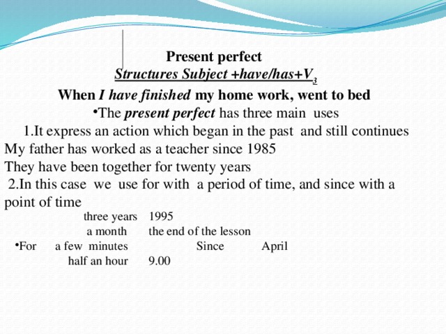 Present perfect Structures Subject +have/has+V 3 When I have finished my home work, went to bed The present perfect has three main uses 1.It express an action which began in the past and still continues My father has worked as a teacher since 1985 They have been together for twenty years  2.In this case we use for with a period of time, and since with a point of time  three years  1995  a month  the end of the lesson For a few minutes Since April  half an hour  9.00
