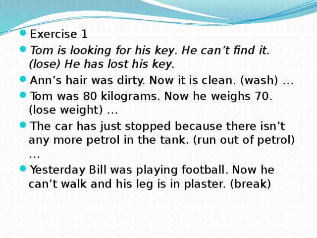 Exercise 1 Tom is looking for his key. He can’t find it. (lose) He has lost his key. Ann’s hair was dirty. Now it is clean. (wash) … Tom was 80 kilograms. Now he weighs 70. (lose weight) … The car has just stopped because there isn’t any more petrol in the tank. (run out of petrol) … Yesterday Bill was playing football. Now he can’t walk and his leg is in plaster. (break)