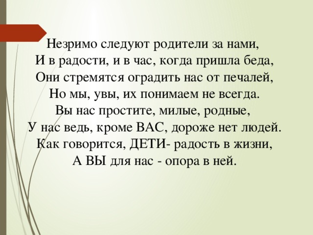 Незримо следуют родители за нами,  И в радости, и в час, когда пришла беда,  Они стремятся оградить нас от печалей,  Но мы, увы, их понимаем не всегда. Вы нас простите, милые, родные,  У нас ведь, кроме ВАС, дороже нет людей.  Как говорится, ДЕТИ- радость в жизни,  А ВЫ для нас - опора в ней.