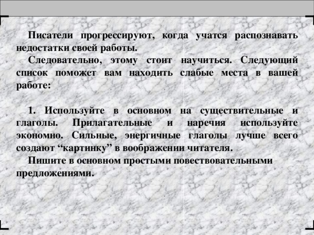 Писатели прогрессируют, когда учатся распознавать недостатки своей работы. Следовательно, этому стоит научиться. Следующий список поможет вам находить слабые места в вашей работе:   1. Используйте в основном на существительные и глаголы. Прилагательные и наречия используйте экономно. Сильные, энергичные глаголы лучше всего создают “картинку” в воображении читателя. Пишите в основном простыми повествовательными предложениями.