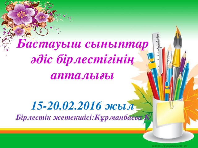 Бастауыш сыныптар әдіс бірлестігінің апталығы  15-20.02.2016 жыл Бірлестік жетекшісі:Құрманбаева К