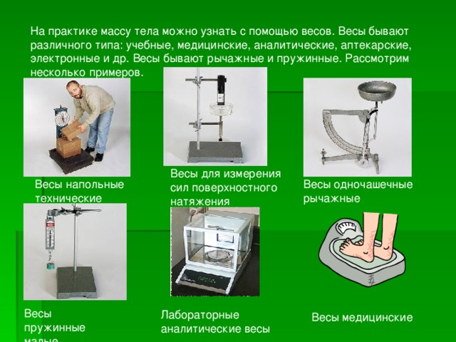 На практике массу тела можно узнать с помощью весов. Весы бывают различного типа: учебные, медицинские, аналитические, аптекарские, электронные и др. Весы бывают рычажные и пружинные. Рассмотрим несколько примеров. Весы для измерения сил поверхностного натяжения Весы напольные технические Весы одночашечные рычажные Весы пружинные малые Лабораторные аналитические весы  Весы медицинские