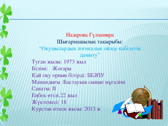 Назарова Гүлзамира Шығармашылық тақырыбы: “ Оқушылардың логикалық ойлау қабілетін дамыту” Туған жылы: 1973 жыл Білімі: Жоғары Қай оқу орнын бітірді: ШӘПУ Мамандығы :Бастауыш сынып мұғалімі Санаты: ІІ Еңбек өтілі.22 жыл Жүктемесі: 18 Курстан өткен жылы: 2013 ж