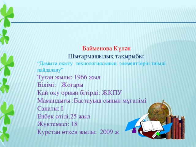 Байменова Күлән Шығармашылық тақырыбы: “ Дамыта оқыту технологиясының элементтерін тиімді пайдалану” Туған жылы: 1966 жыл Білімі: Жоғары Қай оқу орнын бітірді: ЖҚПУ Мамандығы :Бастауыш сынып мұғалімі Санаты: І Еңбек өтілі.25 жыл Жүктемесі: 18 Курстан өткен жылы: 2009 ж