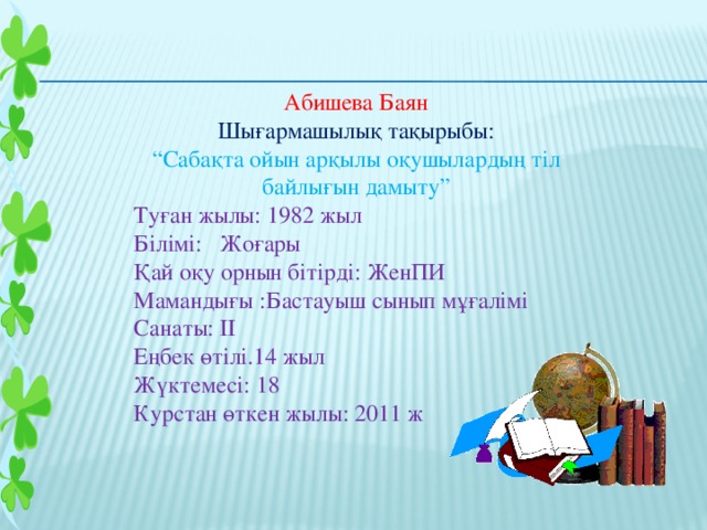 Абишева Баян Шығармашылық тақырыбы: “ Сабақта ойын арқылы оқушылардың тіл байлығын дамыту” Туған жылы: 1982 жыл Білімі: Жоғары Қай оқу орнын бітірді: ЖенПИ Мамандығы :Бастауыш сынып мұғалімі Санаты: ІІ Еңбек өтілі.14 жыл Жүктемесі: 18 Курстан өткен жылы: 2011 ж