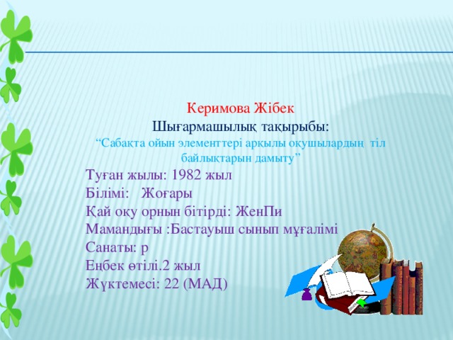 Керимова Жібек Шығармашылық тақырыбы: “ Сабақта ойын элементтері арқылы оқушылардың тіл байлықтарын дамыту” Туған жылы: 1982 жыл Білімі: Жоғары Қай оқу орнын бітірді: ЖенПи Мамандығы :Бастауыш сынып мұғалімі Санаты: р Еңбек өтілі.2 жыл Жүктемесі: 22 (МАД)