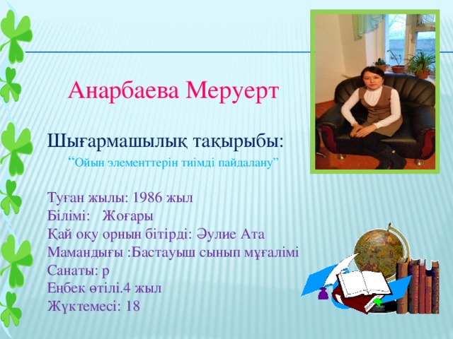 Анарбаева Меруерт Шығармашылық тақырыбы: “ Ойын элементтерін тиімді пайдалану” Туған жылы: 1986 жыл Білімі: Жоғары Қай оқу орнын бітірді: Әулие Ата Мамандығы :Бастауыш сынып мұғалімі Санаты: р Еңбек өтілі.4 жыл Жүктемесі: 18