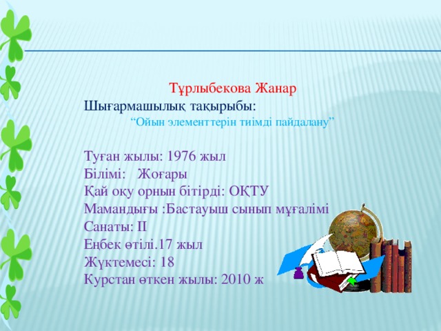 Тұрлыбекова Жанар Шығармашылық тақырыбы: “ Ойын элементтерін тиімді пайдалану” Туған жылы: 1976 жыл Білімі: Жоғары Қай оқу орнын бітірді: ОҚТУ Мамандығы :Бастауыш сынып мұғалімі Санаты: ІІ Еңбек өтілі.17 жыл Жүктемесі: 18 Курстан өткен жылы: 2010 ж