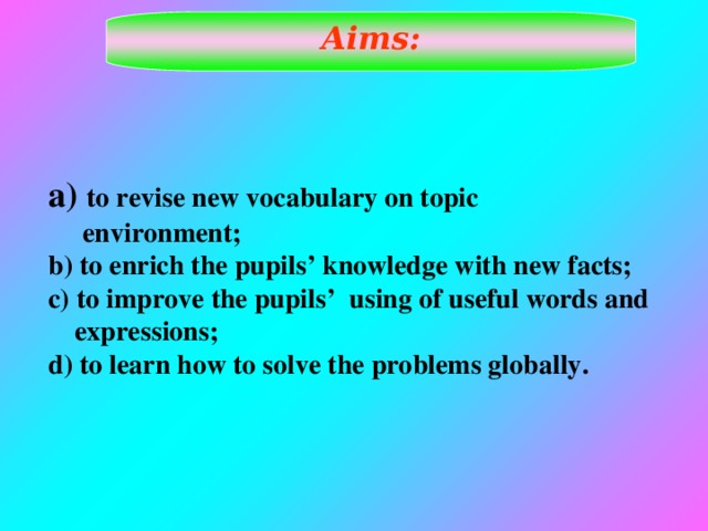 Aims:  to revise new vocabulary on topic  environment; b) to enrich the pupils’ knowledge with new facts; c) to improve the pupils’ using of useful words and expressions; d) to learn how to solve the problems globally.