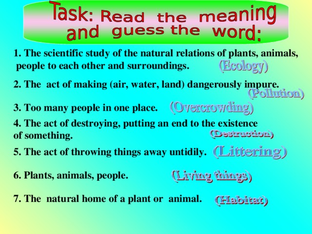 1. The scientific study of the natural relations of plants, animals,  people to each other and surroundings.   2. The act of making (air, water, land) dangerously impure.  3. Too many people in one place.  4. The act of destroying, putting an end to the existence of something.  5. The act of throwing things away untidily.  6. Plants, animals, people.  7. The natural home of a plant or animal.