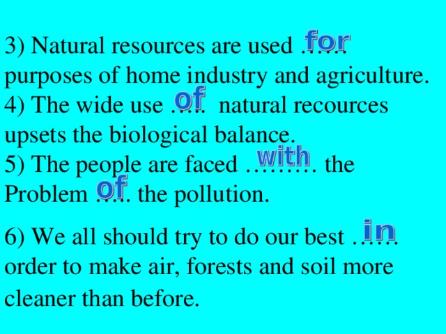 3) Natural resources are used …… purposes of home industry and agriculture. 4) The wide use ….. natural recources upsets the biological balance. 5) The people are faced ……… the Problem ….. the pollution. 6) We all should try to do our best …… order to make air, forests and soil more cleaner than before.