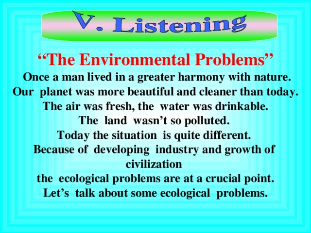 “ The Environmental Problems”  Once a man lived in a greater harmony with nature.  Our planet was more beautiful and cleaner than today.  The air was fresh, the water was drinkable. The land wasn’t so polluted. Today the situation is quite different. Because of developing industry and growth of civilization the ecological problem s are at a crucial point. Let’s talk about some ecological problems.