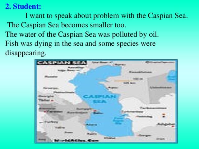 2 . Student:   I want to speak about problem with the Caspian Sea.  The Caspian Sea becomes smaller too. The water of the Caspian Sea was  polluted by oil. Fish was dying in the sea and  some species were disappearing.