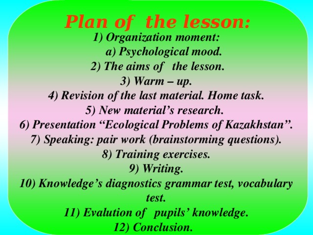 Plan of the lesson: 1) Organization moment: a) Psychological mood. a) Psychological mood.  2) The aims of the lesson. 3) Warm – up. 4) Revision of the last material. Home task. 5) New material’s research. 6) Presentation “Ecological Problems of Kazakhstan”. 7) Speaking: pair work (brainstorming questions). 8) Training exercises. 9) Writing. 10) Knowledge’s diagnostics grammar test, vocabulary test. 11) Evalution of pupils’ knowledge. 12) Conclusion.