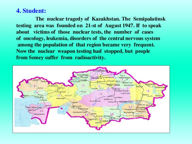 4. Student:   The nuclear tragedy of Kazakhstan. The Semipalatinsk testing area was founded on 21-st of August 1947. If to speak about victims of those nuclear tests, the number of cases of oncology, leukemia, disorders of the central nervous system  among the population of that region became very frequent. Now the nuclear weapon testing had stopped, but people from Semey suffer from radioactivity.