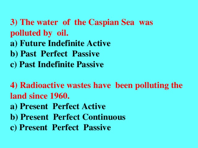 3) The water of the Caspian Sea was polluted by oil. a) Future Indefinite Active b) Past Perfect Passive c) Past Indefinite Passive  4) Radioactive wastes have been polluting the land since 1960. a) Present Perfect Active b) Present Perfect Continuous c) Present Perfect Passive