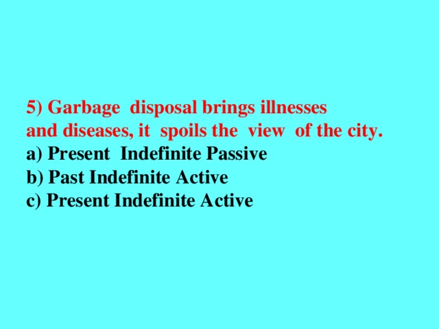 5) Garbage disposal brings illnesses and diseases, it spoils the view of the city. a) Present Indefinite Passive b) Past Indefinite Active c) Present Indefinite Active