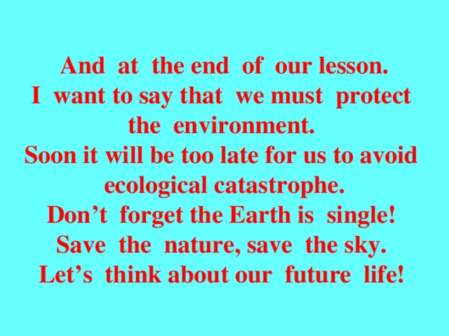 And at the end of our lesson. I want to say that we must protect the environment. Soon it will be too late for us to avoid  ecological catastrophe. Don’t forget the Earth is single! Save the nature, save the sky. Let’s think about our future life!