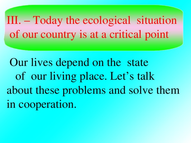 III. – Today the ecological situation  of our country is at a critical point  Our lives depend on the state  of our living place. Let’s talk about these problems and solve them in cooperation.