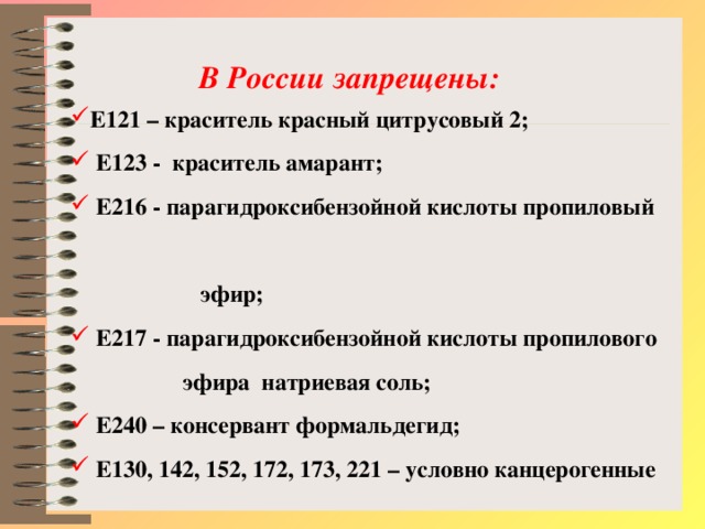 В России запрещены: Е121 – краситель красный цитрусовый 2;  Е123 -  краситель амарант;  Е216 - парагидроксибензойной кислоты пропиловый  эфир;  Е217 - парагидроксибензойной кислоты пропилового  эфира натриевая соль;