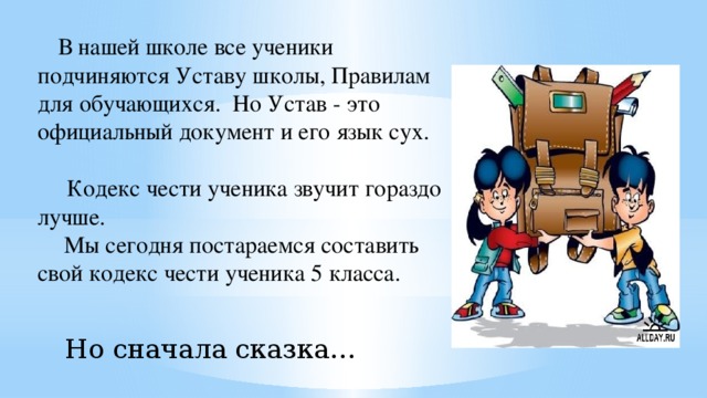      В нашей школе все ученики подчиняются Уставу школы, Правилам для обучающихся. Но Устав - это официальный документ и его язык сух.        Кодекс чести ученика звучит гораздо лучше.  Мы сегодня постараемся составить свой кодекс чести ученика 5 класса. Но сначала сказка…