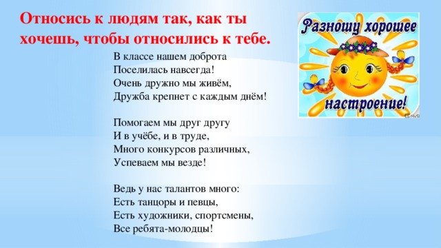 Относись к людям так, как ты хочешь, чтобы относились к тебе.  В классе нашем доброта  Поселилась навсегда!  Очень дружно мы живём,  Дружба крепнет с каждым днём!  Помогаем мы друг другу  И в учёбе, и в труде,  Много конкурсов различных,  Успеваем мы везде!  Ведь у нас талантов много:  Есть танцоры и певцы,  Есть художники, спортсмены,  Все ребята-молодцы!