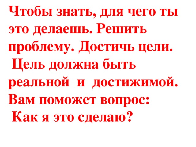 Чтобы знать, для чего ты это делаешь. Решить проблему. Достичь цели.  Цель должна быть реальной и достижимой. Вам поможет вопрос:  Как я это сделаю?