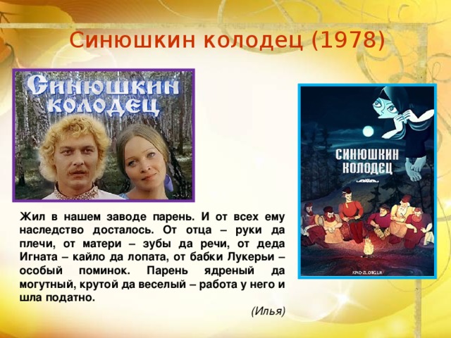 Синюшкин колодец (1978) Жил в нашем заводе парень. И от всех ему наследство досталось. От отца – руки да плечи, от матери – зубы да речи, от деда Игната – кайло да лопата, от бабки Лукерьи – особый поминок. Парень ядреный да могутный, крутой да веселый – работа у него и шла податно. (Илья)