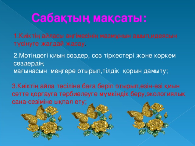 Сабақтың мақсаты:  1.Киіктің айласы әңгімесінің мазмұнын ашып,идеясын түсінуге жағдай жасау . 2.Мәтіндегі қиын сөздер, сөз тіркестері және көркем сөздердің мағынасын меңгере отырып,тілдік қорын дамыту; 3.Киіктің айла тәсіліне баға беріп отырып,өзін-өзі қиын сәтте қорғауға тәрбиелеуге мүмкіндік беру,экологиялық сана-сезіміне ықпал ету;