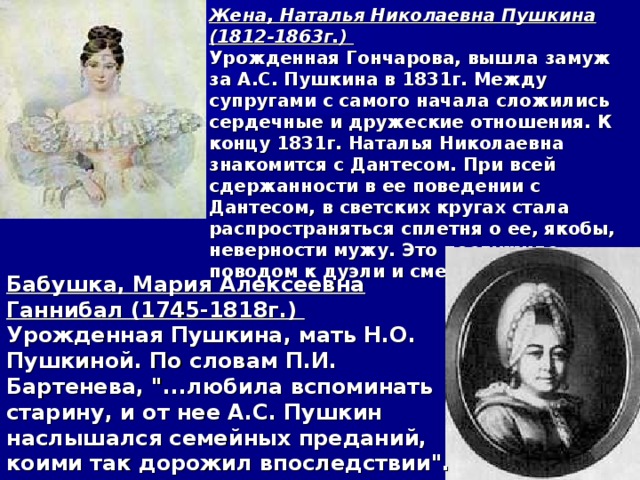 Жена, Наталья Николаевна Пушкина (1812-1863г.) Урожденная Гончарова, вышла замуж за А.С. Пушкина в 1831г. Между супругами с самого начала сложились сердечные и дружеские отношения. К концу 1831г. Наталья Николаевна знакомится с Дантесом. При всей сдержанности в ее поведении с Дантесом, в светских кругах стала распространяться сплетня о ее, якобы, неверности мужу. Это послужило поводом к дуэли и смерти поэта. Бабушка, Мария Алексеевна Ганнибал (1745-1818г.) Урожденная Пушкина, мать Н.О. Пушкиной. По словам П.И. Бартенева, 