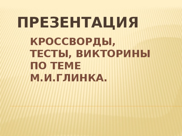 ПРЕЗЕНТАЦИЯ КРОССВОРДЫ, ТЕСТЫ, ВИКТОРИНЫ ПО ТЕМЕ М.И.ГЛИНКА.