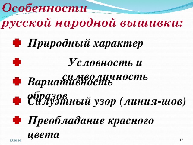 Природный характер Условность и символичность Вариативность образов Силуэтный узор (линия-шов) Анализ рисунков на раздаточном материале ? Какие мотивы преобладают в русской народной вышивке? Природные, но не копии, а декоративные ? Какова точность передачи образов в вышивке? – тела угловатые, кисти рук огромные, головы странной формы, Обратите внимание, как линия – шов очерчивает жесткой ломаной линией выразительные контуры древних образов. Поверхности фигур украшены шахматным рисунком, широкими и узкими цветными полосами. Швы – узоры дерзко дробят поверхность на ряды орнаментов, превращая её в нарядное узорочье. ? Какой цвет преобладает в русской народной вышивке? Красный цвет – цвет солнца, огня, жизни, красоты, олицетворял мужское начало Белый цвет (фон – «земля») – символ света, чистоты, всевозможного блага Вышивать начинали с первыми весенними лучами солнца, когда ещё оставалось время до начала полевых работ Преобладание красного цвета  15.10.16