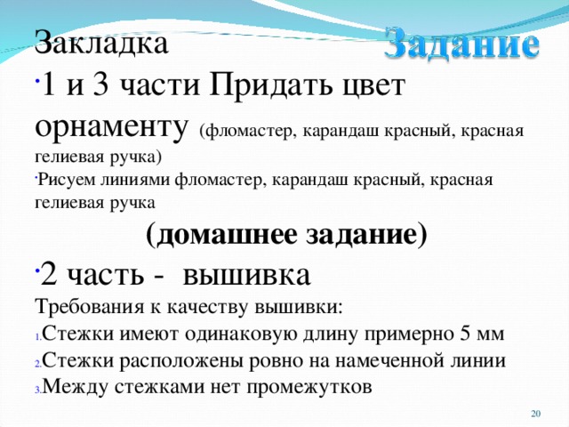 Закладка 1 и 3 части Придать цвет орнаменту (фломастер, карандаш красный, красная гелиевая ручка) Рисуем линиями фломастер, карандаш красный, красная гелиевая ручка (домашнее задание) 2 часть - вышивка Требования к качеству вышивки: Стежки имеют одинаковую длину примерно 5 мм Стежки расположены ровно на намеченной линии Между стежками нет промежутков