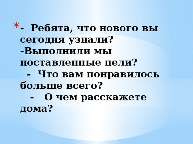 - Ребята, что нового вы сегодня узнали?  -Выполнили мы поставленные цели?  - Что вам понравилось больше всего?  - О чем расскажете дома?