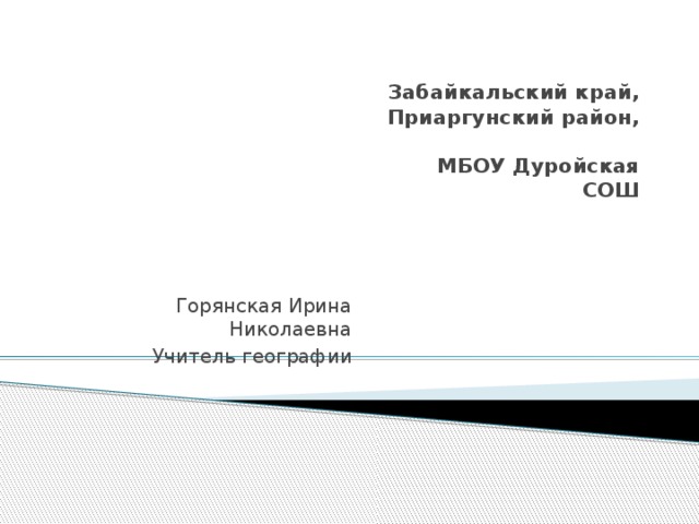 Забайкальский край,  Приаргунский район,  МБОУ Дуройская СОШ   Горянская Ирина Николаевна Учитель географии