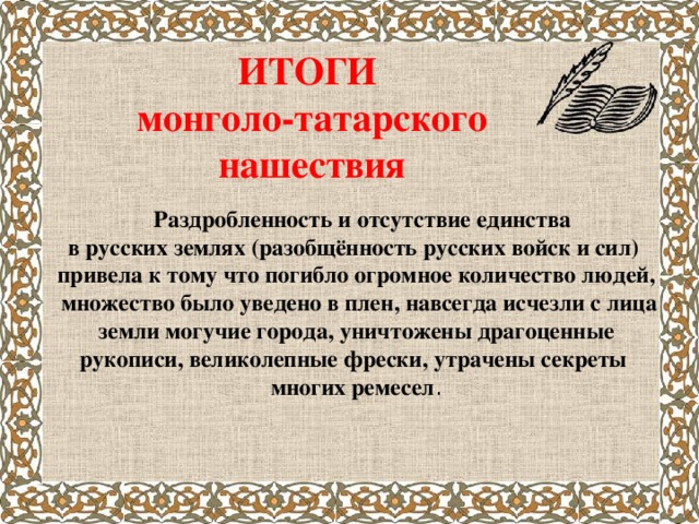 ИТОГИ  монголо-татарского нашествия  Раздробленность и отсутствие единства в русских землях (разобщённость русских войск и сил) привела к тому что погибло огромное количество людей,  множество было уведено в плен, навсегда исчезли с лица  земли могучие города, уничтожены драгоценные рукописи, великолепные фрески, утрачены секреты многих ремесел .