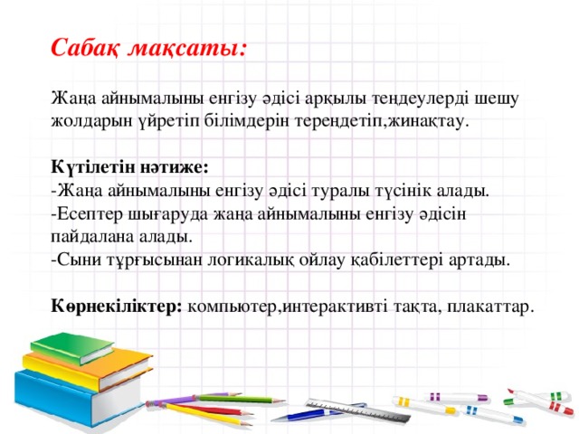 Сабақ мақсаты:  Жаңа айнымалыны енгізу әдісі арқылы теңдеулерді шешу жолдарын үйретіп білімдерін тереңдетіп,жинақтау. Күтілетін нәтиже: -Жаңа айнымалыны енгізу әдісі туралы түсінік алады. -Есептер шығаруда жаңа айнымалыны енгізу әдісін пайдалана алады. -Сыни тұрғысынан логикалық ойлау қабілеттері артады.  Көрнекіліктер: компьютер,интерактивті тақта, плакаттар.