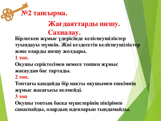 № 2 тапсырма. Жағдаяттарды шешу. Сахналау.  Бірлескен жұмыс үдерісінде келіспеушіліктер туындауы мүмкін. Жиі кездесетін келіспеушіліктер және оларды шешу жолдары.   1 топ.   Оқушы серіктесімен немесе топпен жұмыс жасаудан бас тартады.   2 топ.   Топтағы қандайда бір нақты оқушымен ешкімнің жұмыс жасағысы келмейді.   3 топ   Оқушы топтың басқа мүшелерінің пікірімен санаспайды, олардың идеяларын тыңдамайды. 