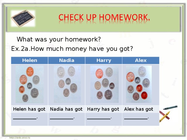 What was your homework? Ex.2a.How much money have you got? Helen Nadia Harry Helen has got __________. Alex Nadia has got __________. Harry has got Alex has got __________. __________.
