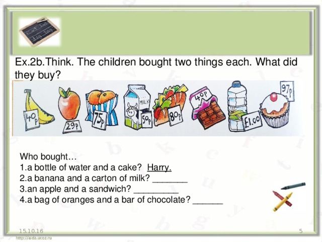 Ex.2b.Think. The children bought two things each. What did they buy? Who bought… 1.a bottle of water and a cake? Harry. 2.a banana and a carton of milk? _______ 3.an apple and a sandwich? _________ 4.a bag of oranges and a bar of chocolate? ______ 15.10.16