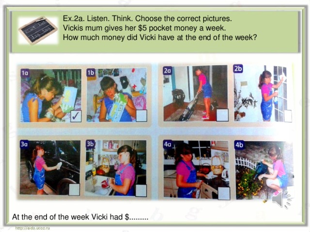 Ex.2a. Listen. Think. Choose the correct pictures. Vickis mum gives her $5 pocket money a week. How much money did Vicki have at the end of the week? At the end of the week Vicki had $.........